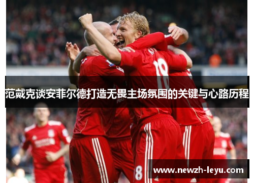 范戴克谈安菲尔德打造无畏主场氛围的关键与心路历程