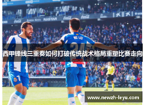 西甲锋线三重奏如何打破传统战术格局重塑比赛走向