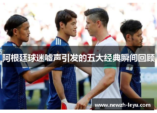 阿根廷球迷嘘声引发的五大经典瞬间回顾