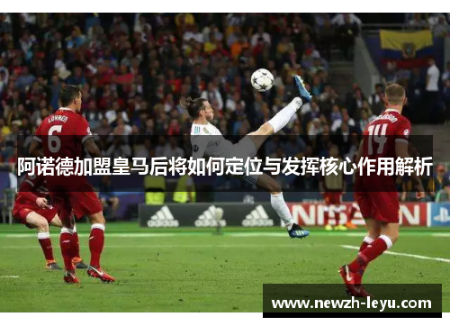 阿诺德加盟皇马后将如何定位与发挥核心作用解析