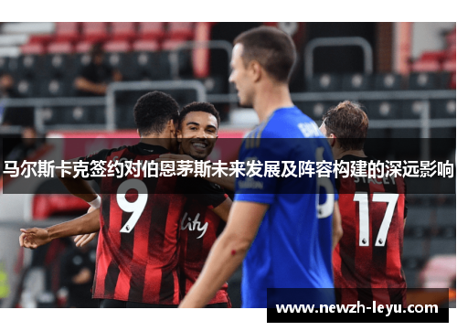 马尔斯卡克签约对伯恩茅斯未来发展及阵容构建的深远影响